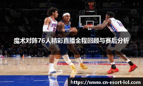 魔术对阵76人精彩直播全程回顾与赛后分析